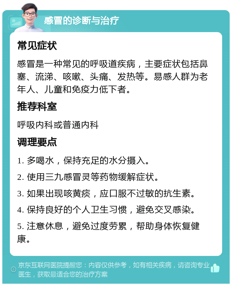 感冒的诊断与治疗 常见症状 感冒是一种常见的呼吸道疾病，主要症状包括鼻塞、流涕、咳嗽、头痛、发热等。易感人群为老年人、儿童和免疫力低下者。 推荐科室 呼吸内科或普通内科 调理要点 1. 多喝水，保持充足的水分摄入。 2. 使用三九感冒灵等药物缓解症状。 3. 如果出现咳黄痰，应口服不过敏的抗生素。 4. 保持良好的个人卫生习惯，避免交叉感染。 5. 注意休息，避免过度劳累，帮助身体恢复健康。