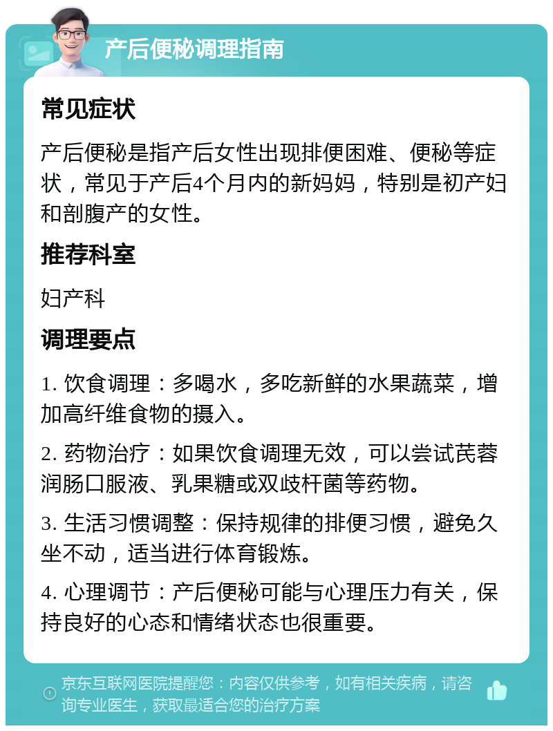 产后便秘调理指南 常见症状 产后便秘是指产后女性出现排便困难、便秘等症状，常见于产后4个月内的新妈妈，特别是初产妇和剖腹产的女性。 推荐科室 妇产科 调理要点 1. 饮食调理：多喝水，多吃新鲜的水果蔬菜，增加高纤维食物的摄入。 2. 药物治疗：如果饮食调理无效，可以尝试芪蓉润肠口服液、乳果糖或双歧杆菌等药物。 3. 生活习惯调整：保持规律的排便习惯，避免久坐不动，适当进行体育锻炼。 4. 心理调节：产后便秘可能与心理压力有关，保持良好的心态和情绪状态也很重要。