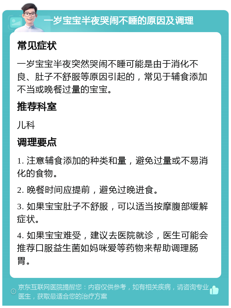 一岁宝宝半夜哭闹不睡的原因及调理 常见症状 一岁宝宝半夜突然哭闹不睡可能是由于消化不良、肚子不舒服等原因引起的，常见于辅食添加不当或晚餐过量的宝宝。 推荐科室 儿科 调理要点 1. 注意辅食添加的种类和量，避免过量或不易消化的食物。 2. 晚餐时间应提前，避免过晚进食。 3. 如果宝宝肚子不舒服，可以适当按摩腹部缓解症状。 4. 如果宝宝难受，建议去医院就诊，医生可能会推荐口服益生菌如妈咪爱等药物来帮助调理肠胃。