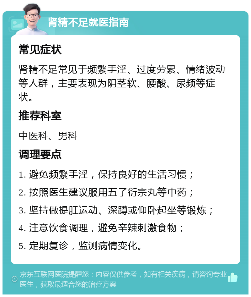 肾精不足就医指南 常见症状 肾精不足常见于频繁手淫、过度劳累、情绪波动等人群，主要表现为阴茎软、腰酸、尿频等症状。 推荐科室 中医科、男科 调理要点 1. 避免频繁手淫，保持良好的生活习惯； 2. 按照医生建议服用五子衍宗丸等中药； 3. 坚持做提肛运动、深蹲或仰卧起坐等锻炼； 4. 注意饮食调理，避免辛辣刺激食物； 5. 定期复诊，监测病情变化。