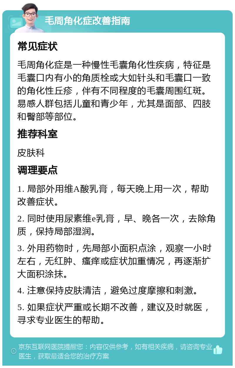 毛周角化症改善指南 常见症状 毛周角化症是一种慢性毛囊角化性疾病，特征是毛囊口内有小的角质栓或大如针头和毛囊口一致的角化性丘疹，伴有不同程度的毛囊周围红斑。易感人群包括儿童和青少年，尤其是面部、四肢和臀部等部位。 推荐科室 皮肤科 调理要点 1. 局部外用维A酸乳膏，每天晚上用一次，帮助改善症状。 2. 同时使用尿素维e乳膏，早、晚各一次，去除角质，保持局部湿润。 3. 外用药物时，先局部小面积点涂，观察一小时左右，无红肿、瘙痒或症状加重情况，再逐渐扩大面积涂抹。 4. 注意保持皮肤清洁，避免过度摩擦和刺激。 5. 如果症状严重或长期不改善，建议及时就医，寻求专业医生的帮助。