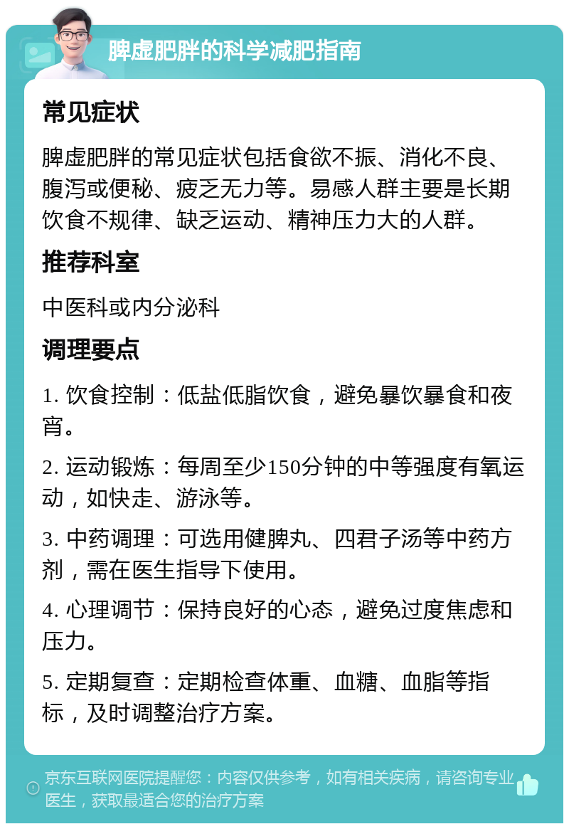 脾虚肥胖的科学减肥指南 常见症状 脾虚肥胖的常见症状包括食欲不振、消化不良、腹泻或便秘、疲乏无力等。易感人群主要是长期饮食不规律、缺乏运动、精神压力大的人群。 推荐科室 中医科或内分泌科 调理要点 1. 饮食控制：低盐低脂饮食，避免暴饮暴食和夜宵。 2. 运动锻炼：每周至少150分钟的中等强度有氧运动，如快走、游泳等。 3. 中药调理：可选用健脾丸、四君子汤等中药方剂，需在医生指导下使用。 4. 心理调节：保持良好的心态，避免过度焦虑和压力。 5. 定期复查：定期检查体重、血糖、血脂等指标，及时调整治疗方案。