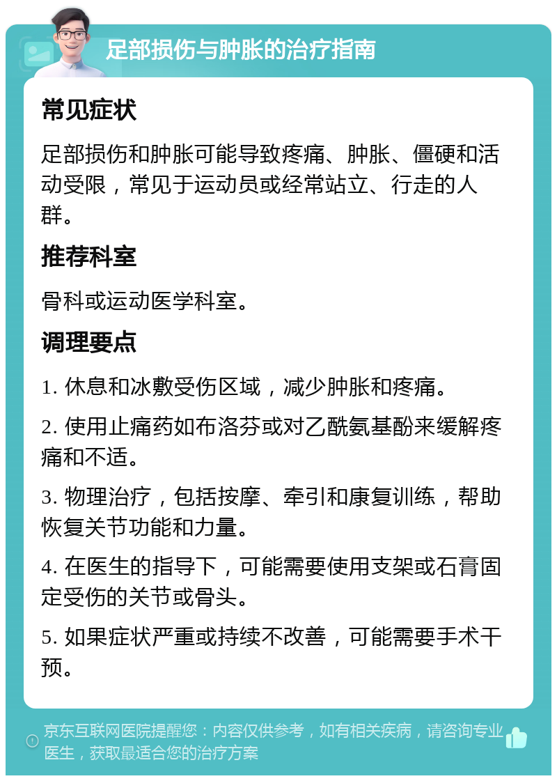 足部损伤与肿胀的治疗指南 常见症状 足部损伤和肿胀可能导致疼痛、肿胀、僵硬和活动受限，常见于运动员或经常站立、行走的人群。 推荐科室 骨科或运动医学科室。 调理要点 1. 休息和冰敷受伤区域，减少肿胀和疼痛。 2. 使用止痛药如布洛芬或对乙酰氨基酚来缓解疼痛和不适。 3. 物理治疗，包括按摩、牵引和康复训练，帮助恢复关节功能和力量。 4. 在医生的指导下，可能需要使用支架或石膏固定受伤的关节或骨头。 5. 如果症状严重或持续不改善，可能需要手术干预。