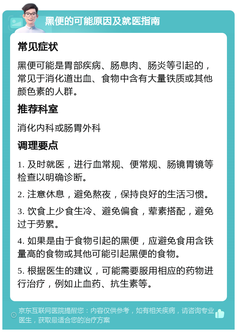 黑便的可能原因及就医指南 常见症状 黑便可能是胃部疾病、肠息肉、肠炎等引起的，常见于消化道出血、食物中含有大量铁质或其他颜色素的人群。 推荐科室 消化内科或肠胃外科 调理要点 1. 及时就医，进行血常规、便常规、肠镜胃镜等检查以明确诊断。 2. 注意休息，避免熬夜，保持良好的生活习惯。 3. 饮食上少食生冷、避免偏食，荤素搭配，避免过于劳累。 4. 如果是由于食物引起的黑便，应避免食用含铁量高的食物或其他可能引起黑便的食物。 5. 根据医生的建议，可能需要服用相应的药物进行治疗，例如止血药、抗生素等。