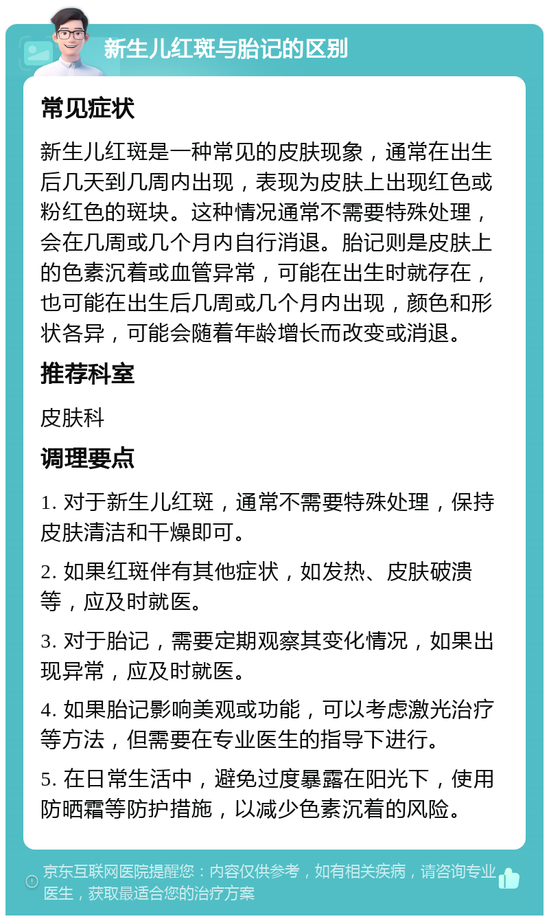 新生儿红斑与胎记的区别 常见症状 新生儿红斑是一种常见的皮肤现象，通常在出生后几天到几周内出现，表现为皮肤上出现红色或粉红色的斑块。这种情况通常不需要特殊处理，会在几周或几个月内自行消退。胎记则是皮肤上的色素沉着或血管异常，可能在出生时就存在，也可能在出生后几周或几个月内出现，颜色和形状各异，可能会随着年龄增长而改变或消退。 推荐科室 皮肤科 调理要点 1. 对于新生儿红斑，通常不需要特殊处理，保持皮肤清洁和干燥即可。 2. 如果红斑伴有其他症状，如发热、皮肤破溃等，应及时就医。 3. 对于胎记，需要定期观察其变化情况，如果出现异常，应及时就医。 4. 如果胎记影响美观或功能，可以考虑激光治疗等方法，但需要在专业医生的指导下进行。 5. 在日常生活中，避免过度暴露在阳光下，使用防晒霜等防护措施，以减少色素沉着的风险。