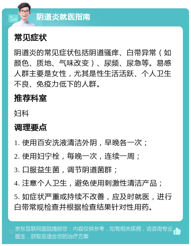 阴道炎就医指南 常见症状 阴道炎的常见症状包括阴道骚痒、白带异常（如颜色、质地、气味改变）、尿频、尿急等。易感人群主要是女性，尤其是性生活活跃、个人卫生不良、免疫力低下的人群。 推荐科室 妇科 调理要点 1. 使用百安洗液清洁外阴，早晚各一次； 2. 使用妇宁栓，每晚一次，连续一周； 3. 口服益生菌，调节阴道菌群； 4. 注意个人卫生，避免使用刺激性清洁产品； 5. 如症状严重或持续不改善，应及时就医，进行白带常规检查并根据检查结果针对性用药。