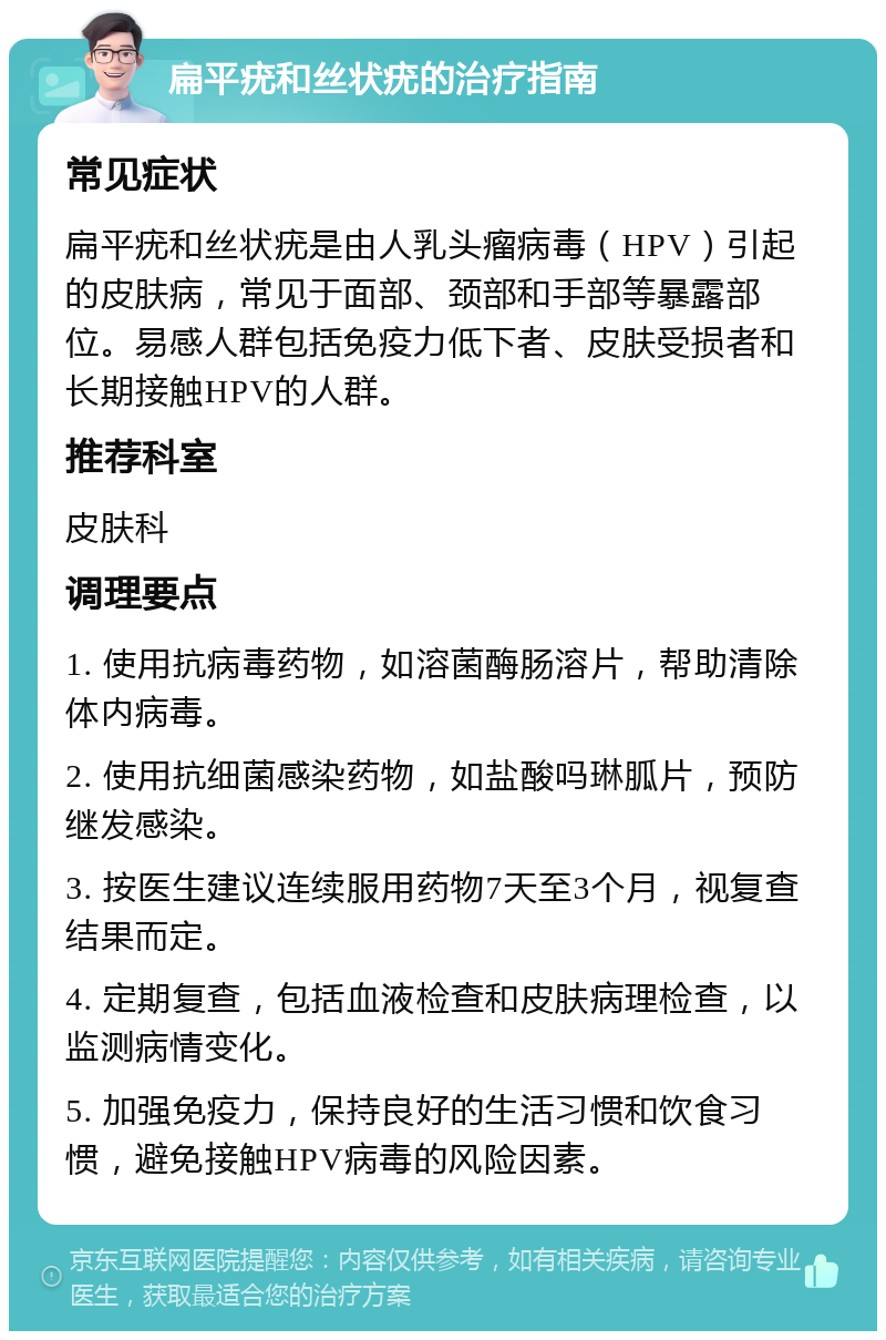 扁平疣和丝状疣的治疗指南 常见症状 扁平疣和丝状疣是由人乳头瘤病毒（HPV）引起的皮肤病，常见于面部、颈部和手部等暴露部位。易感人群包括免疫力低下者、皮肤受损者和长期接触HPV的人群。 推荐科室 皮肤科 调理要点 1. 使用抗病毒药物，如溶菌酶肠溶片，帮助清除体内病毒。 2. 使用抗细菌感染药物，如盐酸吗琳胍片，预防继发感染。 3. 按医生建议连续服用药物7天至3个月，视复查结果而定。 4. 定期复查，包括血液检查和皮肤病理检查，以监测病情变化。 5. 加强免疫力，保持良好的生活习惯和饮食习惯，避免接触HPV病毒的风险因素。