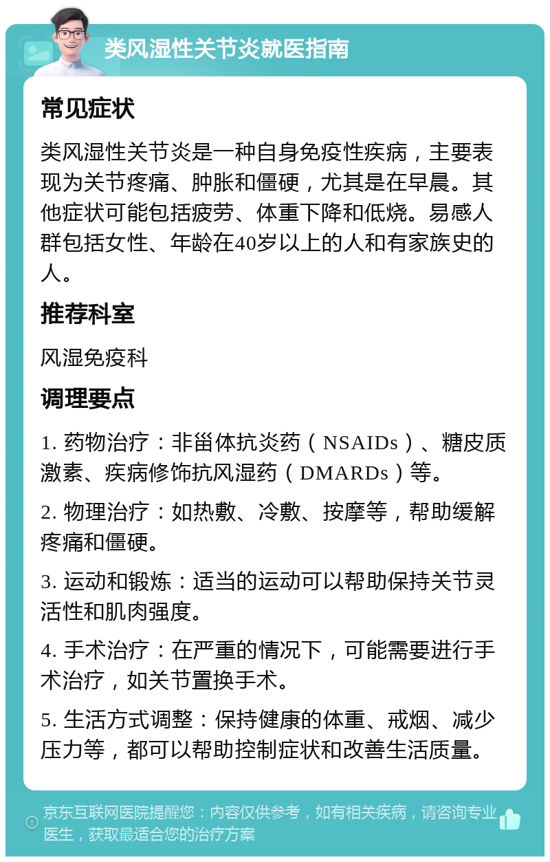 类风湿性关节炎就医指南 常见症状 类风湿性关节炎是一种自身免疫性疾病，主要表现为关节疼痛、肿胀和僵硬，尤其是在早晨。其他症状可能包括疲劳、体重下降和低烧。易感人群包括女性、年龄在40岁以上的人和有家族史的人。 推荐科室 风湿免疫科 调理要点 1. 药物治疗：非甾体抗炎药（NSAIDs）、糖皮质激素、疾病修饰抗风湿药（DMARDs）等。 2. 物理治疗：如热敷、冷敷、按摩等，帮助缓解疼痛和僵硬。 3. 运动和锻炼：适当的运动可以帮助保持关节灵活性和肌肉强度。 4. 手术治疗：在严重的情况下，可能需要进行手术治疗，如关节置换手术。 5. 生活方式调整：保持健康的体重、戒烟、减少压力等，都可以帮助控制症状和改善生活质量。