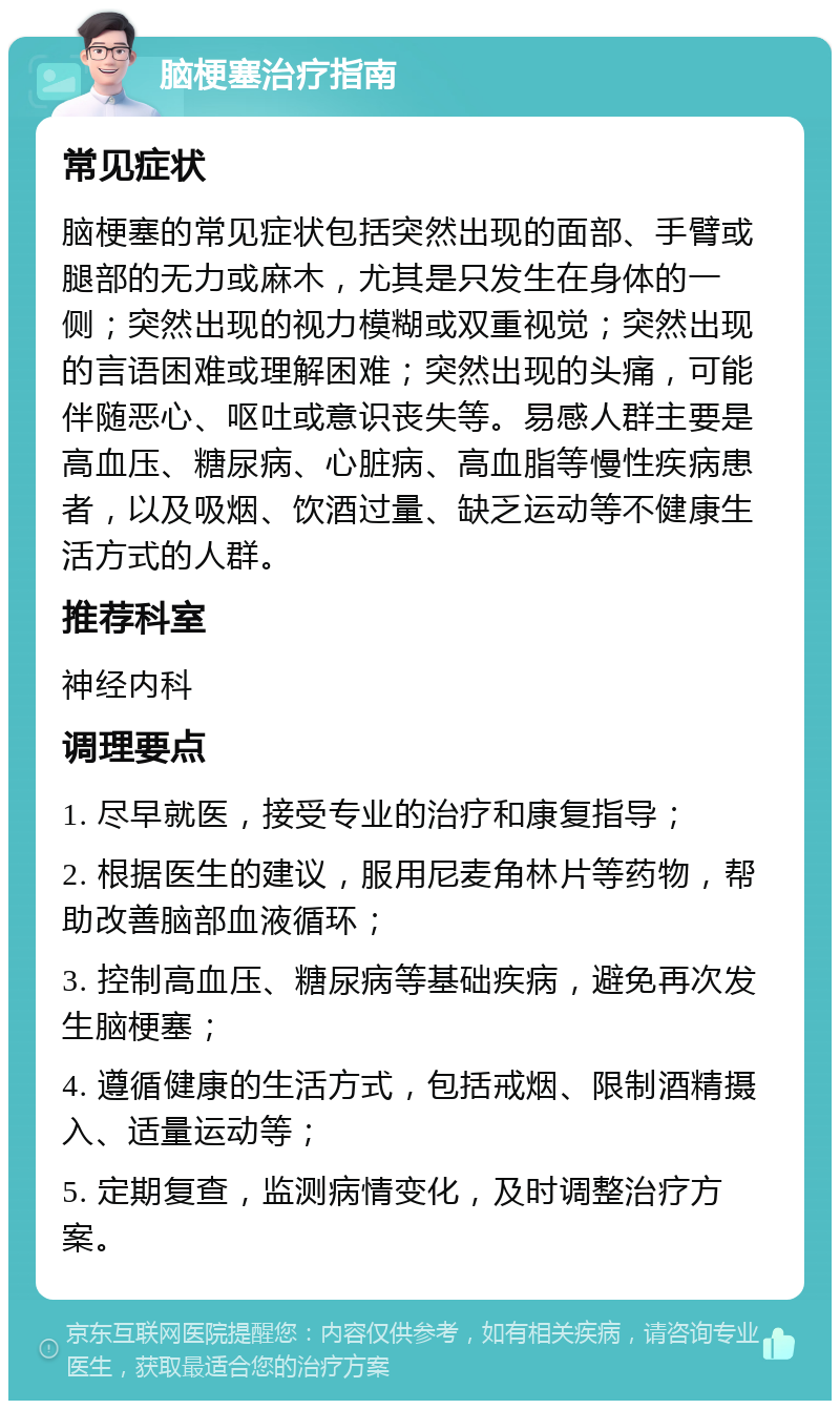 脑梗塞治疗指南 常见症状 脑梗塞的常见症状包括突然出现的面部、手臂或腿部的无力或麻木，尤其是只发生在身体的一侧；突然出现的视力模糊或双重视觉；突然出现的言语困难或理解困难；突然出现的头痛，可能伴随恶心、呕吐或意识丧失等。易感人群主要是高血压、糖尿病、心脏病、高血脂等慢性疾病患者，以及吸烟、饮酒过量、缺乏运动等不健康生活方式的人群。 推荐科室 神经内科 调理要点 1. 尽早就医，接受专业的治疗和康复指导； 2. 根据医生的建议，服用尼麦角林片等药物，帮助改善脑部血液循环； 3. 控制高血压、糖尿病等基础疾病，避免再次发生脑梗塞； 4. 遵循健康的生活方式，包括戒烟、限制酒精摄入、适量运动等； 5. 定期复查，监测病情变化，及时调整治疗方案。