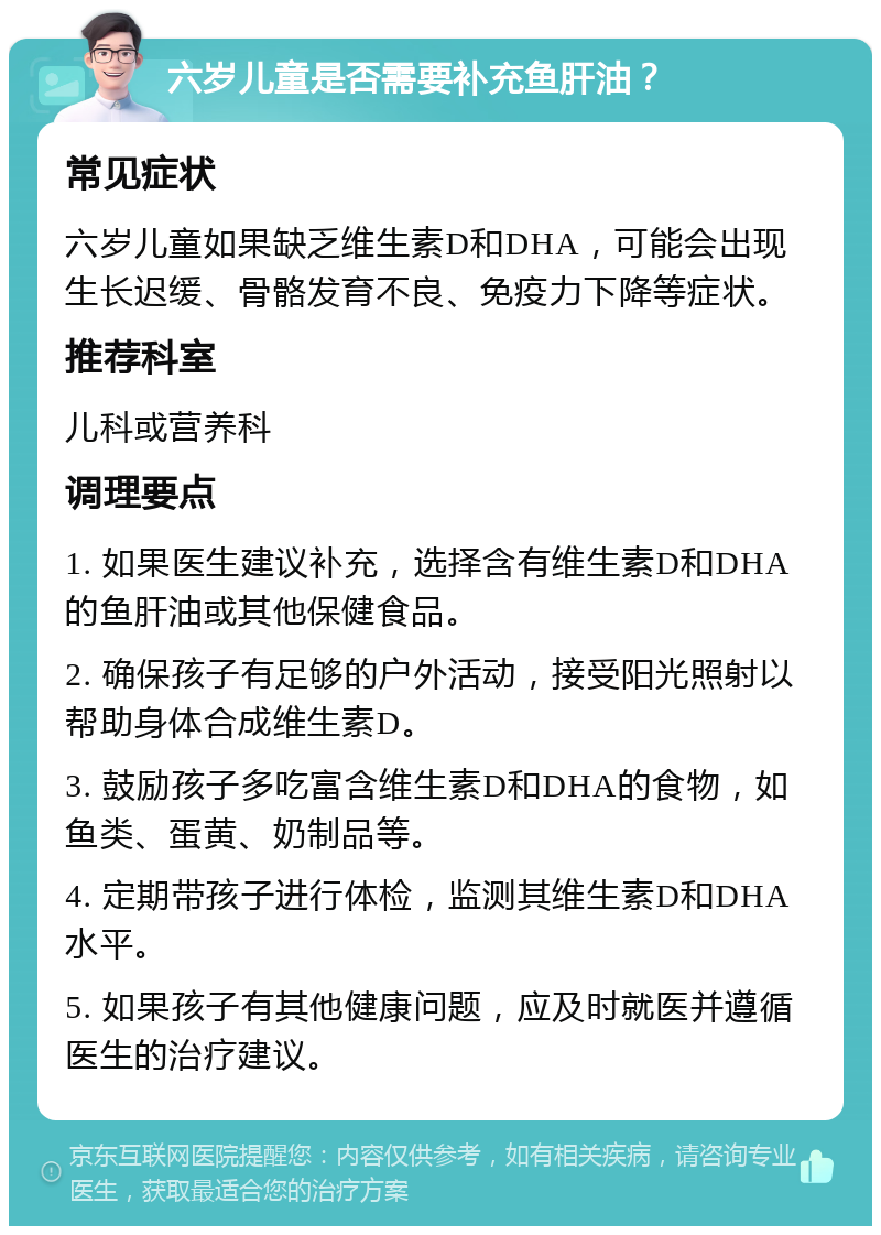 六岁儿童是否需要补充鱼肝油？ 常见症状 六岁儿童如果缺乏维生素D和DHA，可能会出现生长迟缓、骨骼发育不良、免疫力下降等症状。 推荐科室 儿科或营养科 调理要点 1. 如果医生建议补充，选择含有维生素D和DHA的鱼肝油或其他保健食品。 2. 确保孩子有足够的户外活动，接受阳光照射以帮助身体合成维生素D。 3. 鼓励孩子多吃富含维生素D和DHA的食物，如鱼类、蛋黄、奶制品等。 4. 定期带孩子进行体检，监测其维生素D和DHA水平。 5. 如果孩子有其他健康问题，应及时就医并遵循医生的治疗建议。