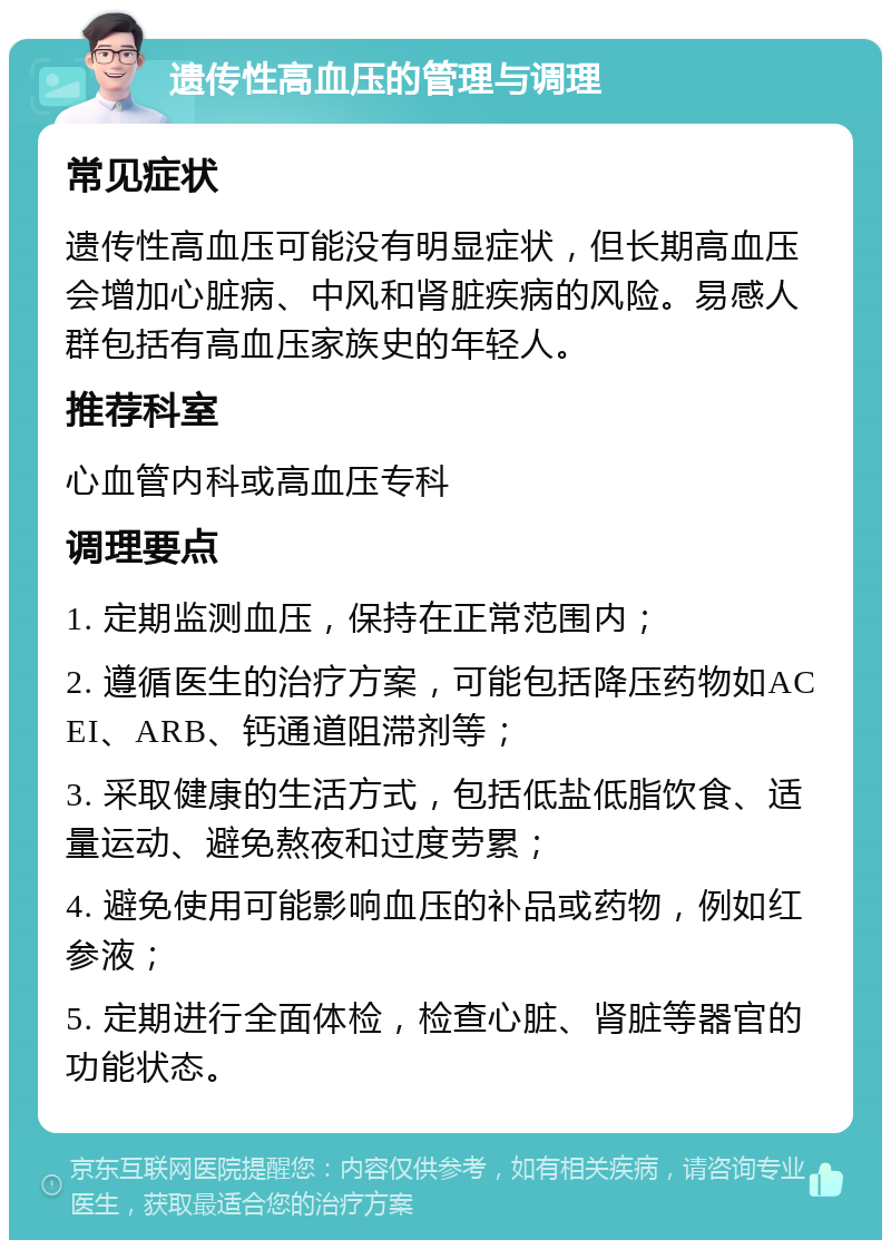 遗传性高血压的管理与调理 常见症状 遗传性高血压可能没有明显症状，但长期高血压会增加心脏病、中风和肾脏疾病的风险。易感人群包括有高血压家族史的年轻人。 推荐科室 心血管内科或高血压专科 调理要点 1. 定期监测血压，保持在正常范围内； 2. 遵循医生的治疗方案，可能包括降压药物如ACEI、ARB、钙通道阻滞剂等； 3. 采取健康的生活方式，包括低盐低脂饮食、适量运动、避免熬夜和过度劳累； 4. 避免使用可能影响血压的补品或药物，例如红参液； 5. 定期进行全面体检，检查心脏、肾脏等器官的功能状态。