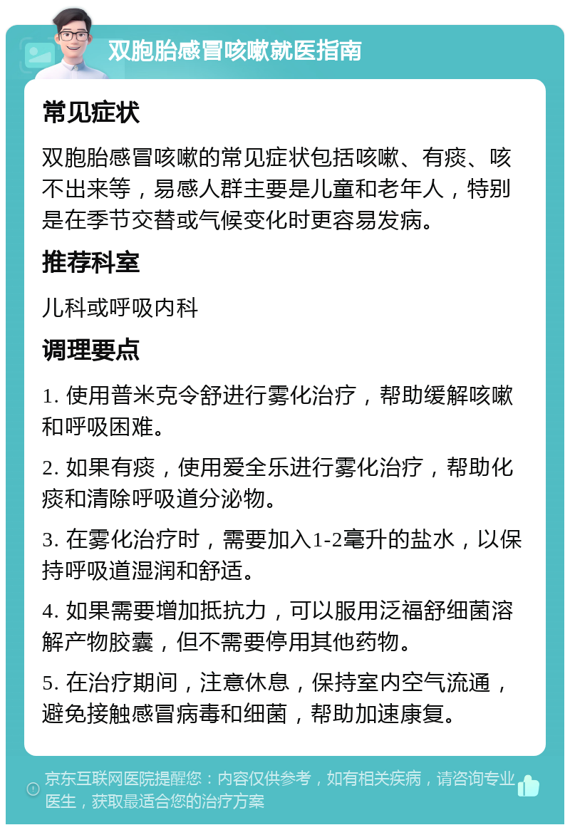 双胞胎感冒咳嗽就医指南 常见症状 双胞胎感冒咳嗽的常见症状包括咳嗽、有痰、咳不出来等，易感人群主要是儿童和老年人，特别是在季节交替或气候变化时更容易发病。 推荐科室 儿科或呼吸内科 调理要点 1. 使用普米克令舒进行雾化治疗，帮助缓解咳嗽和呼吸困难。 2. 如果有痰，使用爱全乐进行雾化治疗，帮助化痰和清除呼吸道分泌物。 3. 在雾化治疗时，需要加入1-2毫升的盐水，以保持呼吸道湿润和舒适。 4. 如果需要增加抵抗力，可以服用泛福舒细菌溶解产物胶囊，但不需要停用其他药物。 5. 在治疗期间，注意休息，保持室内空气流通，避免接触感冒病毒和细菌，帮助加速康复。