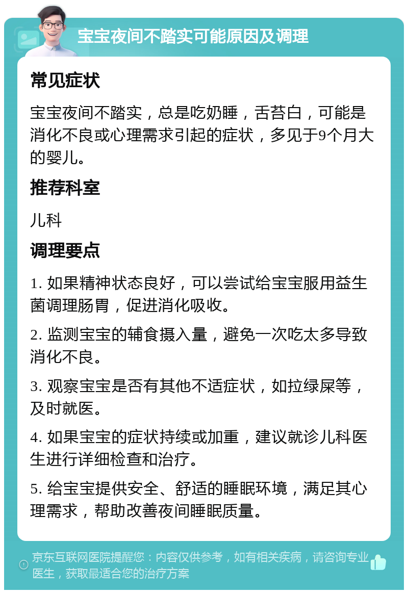 宝宝夜间不踏实可能原因及调理 常见症状 宝宝夜间不踏实，总是吃奶睡，舌苔白，可能是消化不良或心理需求引起的症状，多见于9个月大的婴儿。 推荐科室 儿科 调理要点 1. 如果精神状态良好，可以尝试给宝宝服用益生菌调理肠胃，促进消化吸收。 2. 监测宝宝的辅食摄入量，避免一次吃太多导致消化不良。 3. 观察宝宝是否有其他不适症状，如拉绿屎等，及时就医。 4. 如果宝宝的症状持续或加重，建议就诊儿科医生进行详细检查和治疗。 5. 给宝宝提供安全、舒适的睡眠环境，满足其心理需求，帮助改善夜间睡眠质量。