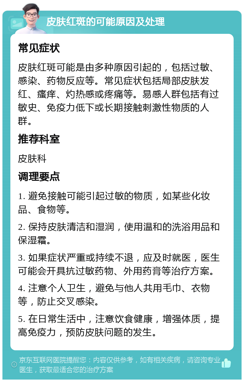 皮肤红斑的可能原因及处理 常见症状 皮肤红斑可能是由多种原因引起的，包括过敏、感染、药物反应等。常见症状包括局部皮肤发红、瘙痒、灼热感或疼痛等。易感人群包括有过敏史、免疫力低下或长期接触刺激性物质的人群。 推荐科室 皮肤科 调理要点 1. 避免接触可能引起过敏的物质，如某些化妆品、食物等。 2. 保持皮肤清洁和湿润，使用温和的洗浴用品和保湿霜。 3. 如果症状严重或持续不退，应及时就医，医生可能会开具抗过敏药物、外用药膏等治疗方案。 4. 注意个人卫生，避免与他人共用毛巾、衣物等，防止交叉感染。 5. 在日常生活中，注意饮食健康，增强体质，提高免疫力，预防皮肤问题的发生。