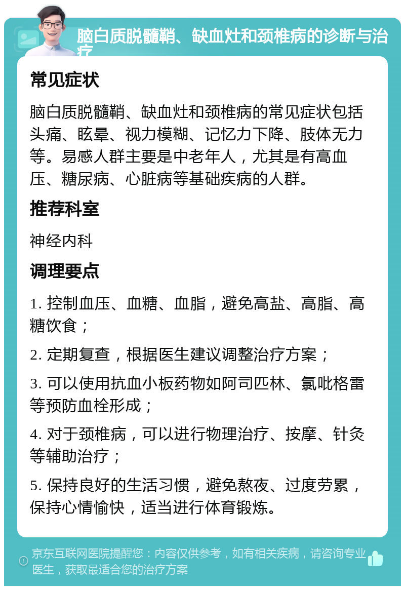 脑白质脱髓鞘、缺血灶和颈椎病的诊断与治疗 常见症状 脑白质脱髓鞘、缺血灶和颈椎病的常见症状包括头痛、眩晕、视力模糊、记忆力下降、肢体无力等。易感人群主要是中老年人，尤其是有高血压、糖尿病、心脏病等基础疾病的人群。 推荐科室 神经内科 调理要点 1. 控制血压、血糖、血脂，避免高盐、高脂、高糖饮食； 2. 定期复查，根据医生建议调整治疗方案； 3. 可以使用抗血小板药物如阿司匹林、氯吡格雷等预防血栓形成； 4. 对于颈椎病，可以进行物理治疗、按摩、针灸等辅助治疗； 5. 保持良好的生活习惯，避免熬夜、过度劳累，保持心情愉快，适当进行体育锻炼。