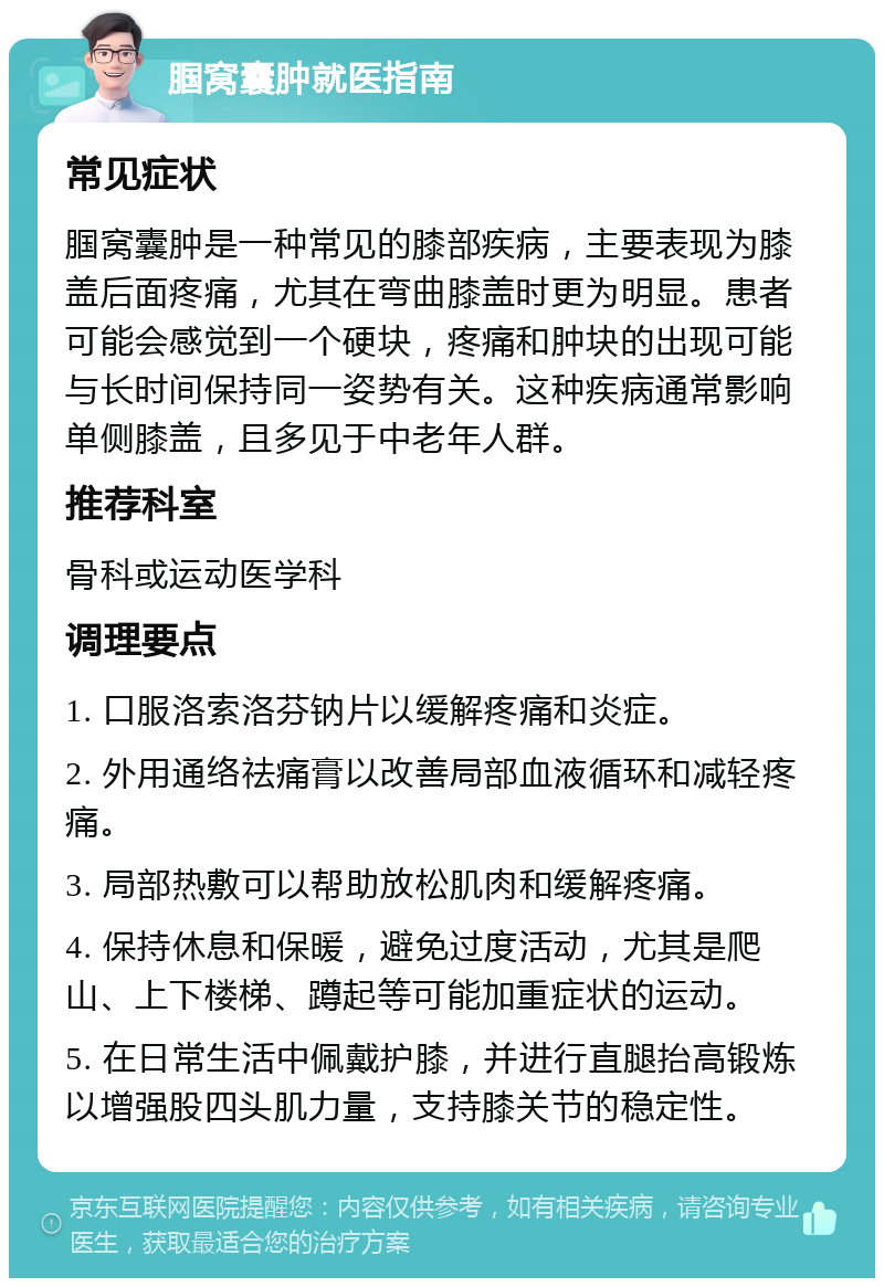 腘窝囊肿就医指南 常见症状 腘窝囊肿是一种常见的膝部疾病，主要表现为膝盖后面疼痛，尤其在弯曲膝盖时更为明显。患者可能会感觉到一个硬块，疼痛和肿块的出现可能与长时间保持同一姿势有关。这种疾病通常影响单侧膝盖，且多见于中老年人群。 推荐科室 骨科或运动医学科 调理要点 1. 口服洛索洛芬钠片以缓解疼痛和炎症。 2. 外用通络祛痛膏以改善局部血液循环和减轻疼痛。 3. 局部热敷可以帮助放松肌肉和缓解疼痛。 4. 保持休息和保暖，避免过度活动，尤其是爬山、上下楼梯、蹲起等可能加重症状的运动。 5. 在日常生活中佩戴护膝，并进行直腿抬高锻炼以增强股四头肌力量，支持膝关节的稳定性。