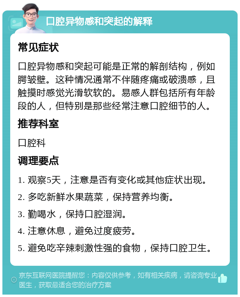 口腔异物感和突起的解释 常见症状 口腔异物感和突起可能是正常的解剖结构，例如腭皱壁。这种情况通常不伴随疼痛或破溃感，且触摸时感觉光滑软软的。易感人群包括所有年龄段的人，但特别是那些经常注意口腔细节的人。 推荐科室 口腔科 调理要点 1. 观察5天，注意是否有变化或其他症状出现。 2. 多吃新鲜水果蔬菜，保持营养均衡。 3. 勤喝水，保持口腔湿润。 4. 注意休息，避免过度疲劳。 5. 避免吃辛辣刺激性强的食物，保持口腔卫生。