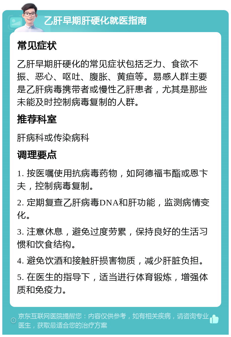 乙肝早期肝硬化就医指南 常见症状 乙肝早期肝硬化的常见症状包括乏力、食欲不振、恶心、呕吐、腹胀、黄疸等。易感人群主要是乙肝病毒携带者或慢性乙肝患者，尤其是那些未能及时控制病毒复制的人群。 推荐科室 肝病科或传染病科 调理要点 1. 按医嘱使用抗病毒药物，如阿德福韦酯或恩卞夫，控制病毒复制。 2. 定期复查乙肝病毒DNA和肝功能，监测病情变化。 3. 注意休息，避免过度劳累，保持良好的生活习惯和饮食结构。 4. 避免饮酒和接触肝损害物质，减少肝脏负担。 5. 在医生的指导下，适当进行体育锻炼，增强体质和免疫力。