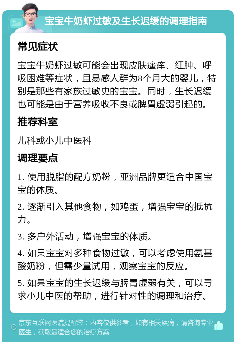 宝宝牛奶虾过敏及生长迟缓的调理指南 常见症状 宝宝牛奶虾过敏可能会出现皮肤瘙痒、红肿、呼吸困难等症状，且易感人群为8个月大的婴儿，特别是那些有家族过敏史的宝宝。同时，生长迟缓也可能是由于营养吸收不良或脾胃虚弱引起的。 推荐科室 儿科或小儿中医科 调理要点 1. 使用脱脂的配方奶粉，亚洲品牌更适合中国宝宝的体质。 2. 逐渐引入其他食物，如鸡蛋，增强宝宝的抵抗力。 3. 多户外活动，增强宝宝的体质。 4. 如果宝宝对多种食物过敏，可以考虑使用氨基酸奶粉，但需少量试用，观察宝宝的反应。 5. 如果宝宝的生长迟缓与脾胃虚弱有关，可以寻求小儿中医的帮助，进行针对性的调理和治疗。