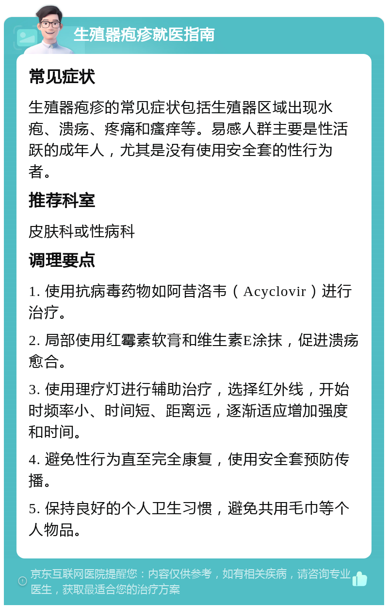 生殖器疱疹就医指南 常见症状 生殖器疱疹的常见症状包括生殖器区域出现水疱、溃疡、疼痛和瘙痒等。易感人群主要是性活跃的成年人，尤其是没有使用安全套的性行为者。 推荐科室 皮肤科或性病科 调理要点 1. 使用抗病毒药物如阿昔洛韦（Acyclovir）进行治疗。 2. 局部使用红霉素软膏和维生素E涂抹，促进溃疡愈合。 3. 使用理疗灯进行辅助治疗，选择红外线，开始时频率小、时间短、距离远，逐渐适应增加强度和时间。 4. 避免性行为直至完全康复，使用安全套预防传播。 5. 保持良好的个人卫生习惯，避免共用毛巾等个人物品。