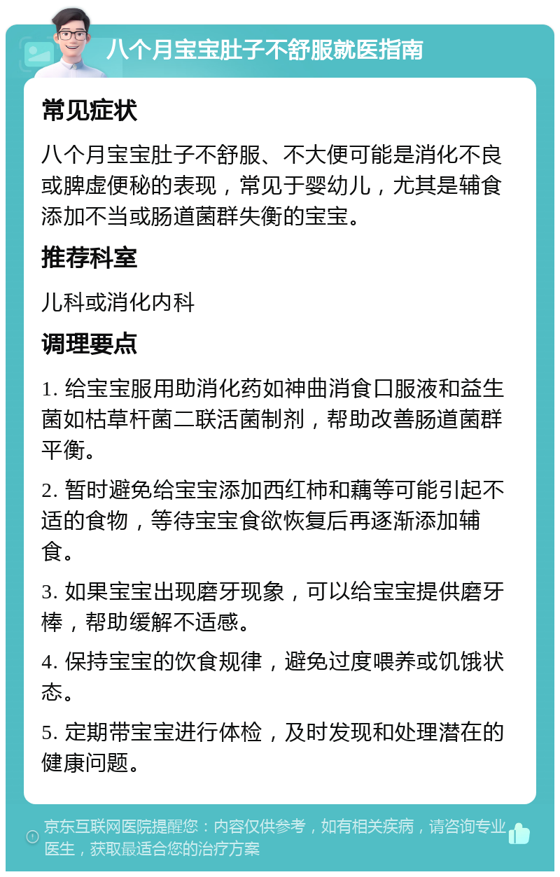 八个月宝宝肚子不舒服就医指南 常见症状 八个月宝宝肚子不舒服、不大便可能是消化不良或脾虚便秘的表现，常见于婴幼儿，尤其是辅食添加不当或肠道菌群失衡的宝宝。 推荐科室 儿科或消化内科 调理要点 1. 给宝宝服用助消化药如神曲消食口服液和益生菌如枯草杆菌二联活菌制剂，帮助改善肠道菌群平衡。 2. 暂时避免给宝宝添加西红柿和藕等可能引起不适的食物，等待宝宝食欲恢复后再逐渐添加辅食。 3. 如果宝宝出现磨牙现象，可以给宝宝提供磨牙棒，帮助缓解不适感。 4. 保持宝宝的饮食规律，避免过度喂养或饥饿状态。 5. 定期带宝宝进行体检，及时发现和处理潜在的健康问题。