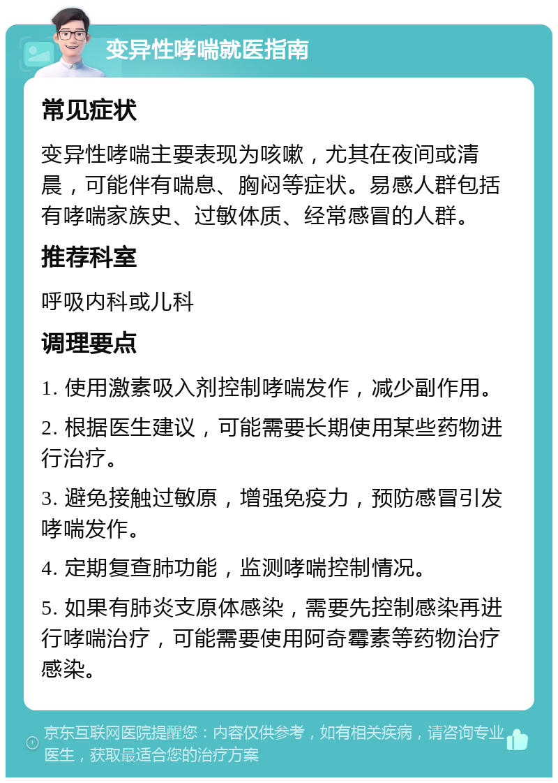 变异性哮喘就医指南 常见症状 变异性哮喘主要表现为咳嗽，尤其在夜间或清晨，可能伴有喘息、胸闷等症状。易感人群包括有哮喘家族史、过敏体质、经常感冒的人群。 推荐科室 呼吸内科或儿科 调理要点 1. 使用激素吸入剂控制哮喘发作，减少副作用。 2. 根据医生建议，可能需要长期使用某些药物进行治疗。 3. 避免接触过敏原，增强免疫力，预防感冒引发哮喘发作。 4. 定期复查肺功能，监测哮喘控制情况。 5. 如果有肺炎支原体感染，需要先控制感染再进行哮喘治疗，可能需要使用阿奇霉素等药物治疗感染。