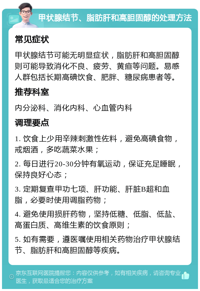 甲状腺结节、脂肪肝和高胆固醇的处理方法 常见症状 甲状腺结节可能无明显症状，脂肪肝和高胆固醇则可能导致消化不良、疲劳、黄疸等问题。易感人群包括长期高碘饮食、肥胖、糖尿病患者等。 推荐科室 内分泌科、消化内科、心血管内科 调理要点 1. 饮食上少用辛辣刺激性佐料，避免高碘食物，戒烟酒，多吃蔬菜水果； 2. 每日进行20-30分钟有氧运动，保证充足睡眠，保持良好心态； 3. 定期复查甲功七项、肝功能、肝脏B超和血脂，必要时使用调脂药物； 4. 避免使用损肝药物，坚持低糖、低脂、低盐、高蛋白质、高维生素的饮食原则； 5. 如有需要，遵医嘱使用相关药物治疗甲状腺结节、脂肪肝和高胆固醇等疾病。