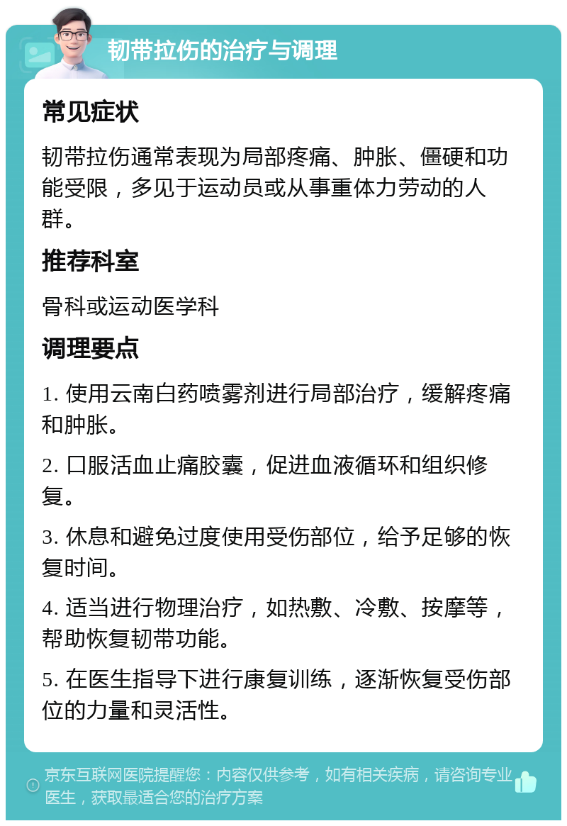 韧带拉伤的治疗与调理 常见症状 韧带拉伤通常表现为局部疼痛、肿胀、僵硬和功能受限，多见于运动员或从事重体力劳动的人群。 推荐科室 骨科或运动医学科 调理要点 1. 使用云南白药喷雾剂进行局部治疗，缓解疼痛和肿胀。 2. 口服活血止痛胶囊，促进血液循环和组织修复。 3. 休息和避免过度使用受伤部位，给予足够的恢复时间。 4. 适当进行物理治疗，如热敷、冷敷、按摩等，帮助恢复韧带功能。 5. 在医生指导下进行康复训练，逐渐恢复受伤部位的力量和灵活性。