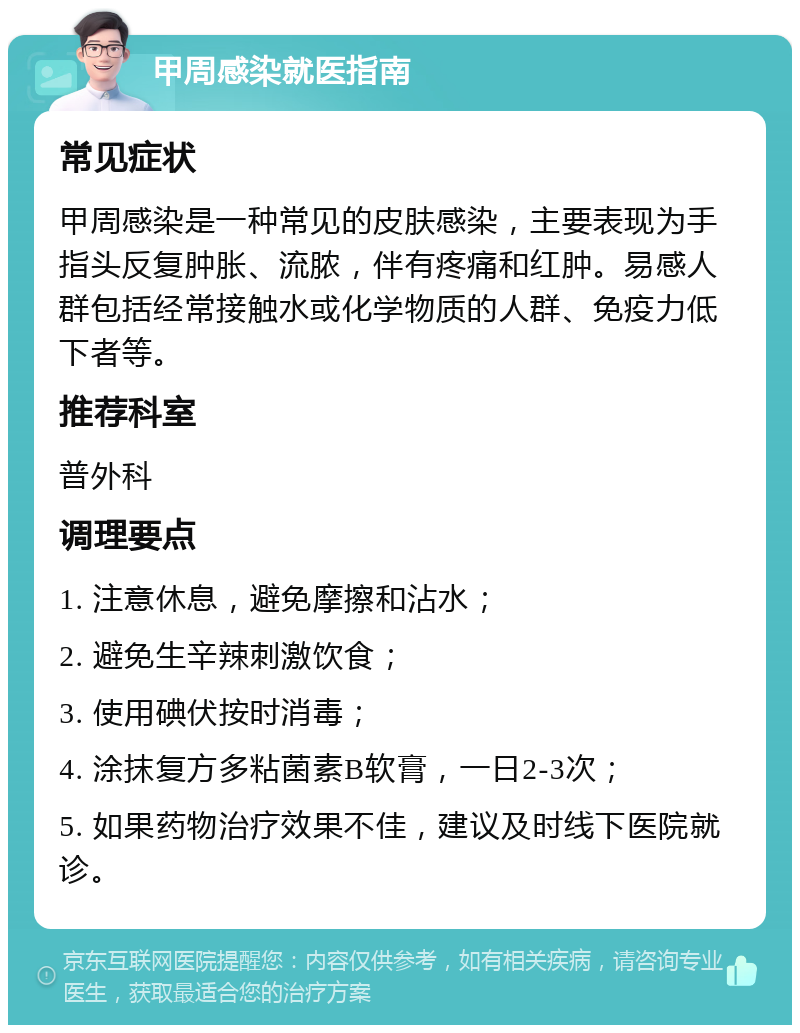 甲周感染就医指南 常见症状 甲周感染是一种常见的皮肤感染，主要表现为手指头反复肿胀、流脓，伴有疼痛和红肿。易感人群包括经常接触水或化学物质的人群、免疫力低下者等。 推荐科室 普外科 调理要点 1. 注意休息，避免摩擦和沾水； 2. 避免生辛辣刺激饮食； 3. 使用碘伏按时消毒； 4. 涂抹复方多粘菌素B软膏，一日2-3次； 5. 如果药物治疗效果不佳，建议及时线下医院就诊。