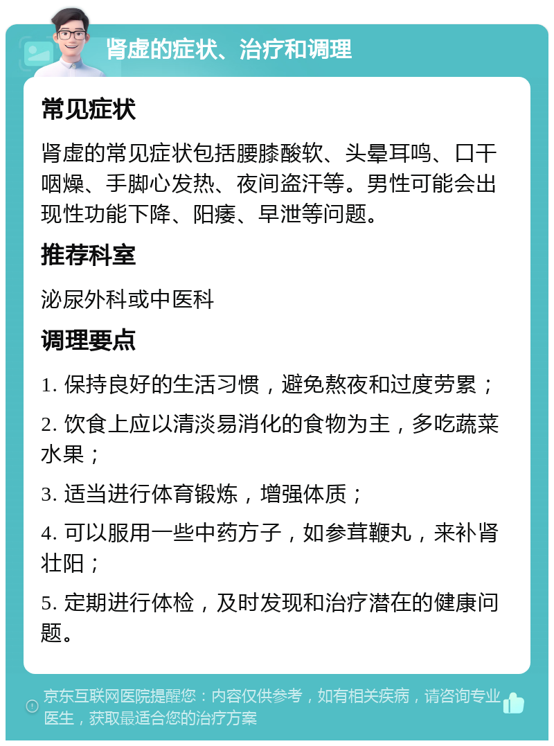 肾虚的症状、治疗和调理 常见症状 肾虚的常见症状包括腰膝酸软、头晕耳鸣、口干咽燥、手脚心发热、夜间盗汗等。男性可能会出现性功能下降、阳痿、早泄等问题。 推荐科室 泌尿外科或中医科 调理要点 1. 保持良好的生活习惯，避免熬夜和过度劳累； 2. 饮食上应以清淡易消化的食物为主，多吃蔬菜水果； 3. 适当进行体育锻炼，增强体质； 4. 可以服用一些中药方子，如参茸鞭丸，来补肾壮阳； 5. 定期进行体检，及时发现和治疗潜在的健康问题。