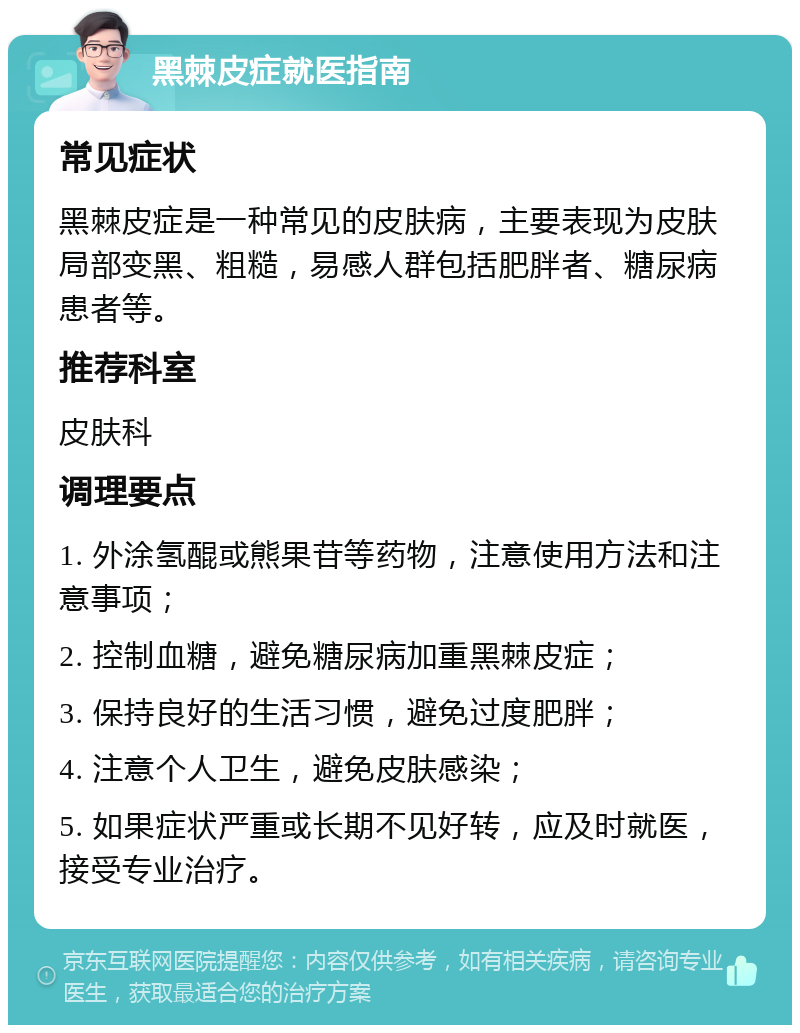 黑棘皮症就医指南 常见症状 黑棘皮症是一种常见的皮肤病，主要表现为皮肤局部变黑、粗糙，易感人群包括肥胖者、糖尿病患者等。 推荐科室 皮肤科 调理要点 1. 外涂氢醌或熊果苷等药物，注意使用方法和注意事项； 2. 控制血糖，避免糖尿病加重黑棘皮症； 3. 保持良好的生活习惯，避免过度肥胖； 4. 注意个人卫生，避免皮肤感染； 5. 如果症状严重或长期不见好转，应及时就医，接受专业治疗。