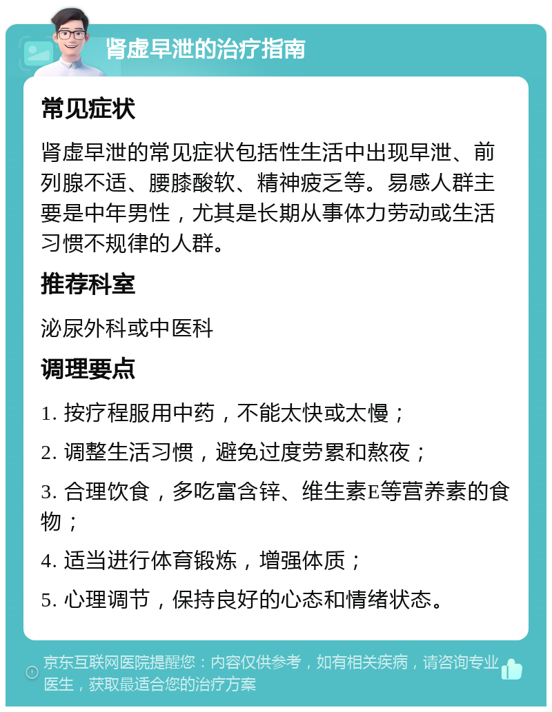 肾虚早泄的治疗指南 常见症状 肾虚早泄的常见症状包括性生活中出现早泄、前列腺不适、腰膝酸软、精神疲乏等。易感人群主要是中年男性，尤其是长期从事体力劳动或生活习惯不规律的人群。 推荐科室 泌尿外科或中医科 调理要点 1. 按疗程服用中药，不能太快或太慢； 2. 调整生活习惯，避免过度劳累和熬夜； 3. 合理饮食，多吃富含锌、维生素E等营养素的食物； 4. 适当进行体育锻炼，增强体质； 5. 心理调节，保持良好的心态和情绪状态。