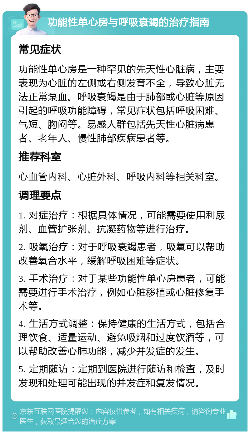 功能性单心房与呼吸衰竭的治疗指南 常见症状 功能性单心房是一种罕见的先天性心脏病，主要表现为心脏的左侧或右侧发育不全，导致心脏无法正常泵血。呼吸衰竭是由于肺部或心脏等原因引起的呼吸功能障碍，常见症状包括呼吸困难、气短、胸闷等。易感人群包括先天性心脏病患者、老年人、慢性肺部疾病患者等。 推荐科室 心血管内科、心脏外科、呼吸内科等相关科室。 调理要点 1. 对症治疗：根据具体情况，可能需要使用利尿剂、血管扩张剂、抗凝药物等进行治疗。 2. 吸氧治疗：对于呼吸衰竭患者，吸氧可以帮助改善氧合水平，缓解呼吸困难等症状。 3. 手术治疗：对于某些功能性单心房患者，可能需要进行手术治疗，例如心脏移植或心脏修复手术等。 4. 生活方式调整：保持健康的生活方式，包括合理饮食、适量运动、避免吸烟和过度饮酒等，可以帮助改善心肺功能，减少并发症的发生。 5. 定期随访：定期到医院进行随访和检查，及时发现和处理可能出现的并发症和复发情况。