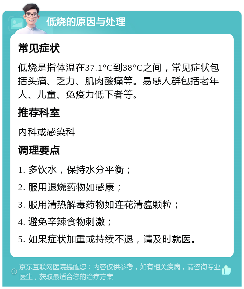 低烧的原因与处理 常见症状 低烧是指体温在37.1°C到38°C之间，常见症状包括头痛、乏力、肌肉酸痛等。易感人群包括老年人、儿童、免疫力低下者等。 推荐科室 内科或感染科 调理要点 1. 多饮水，保持水分平衡； 2. 服用退烧药物如感康； 3. 服用清热解毒药物如连花清瘟颗粒； 4. 避免辛辣食物刺激； 5. 如果症状加重或持续不退，请及时就医。