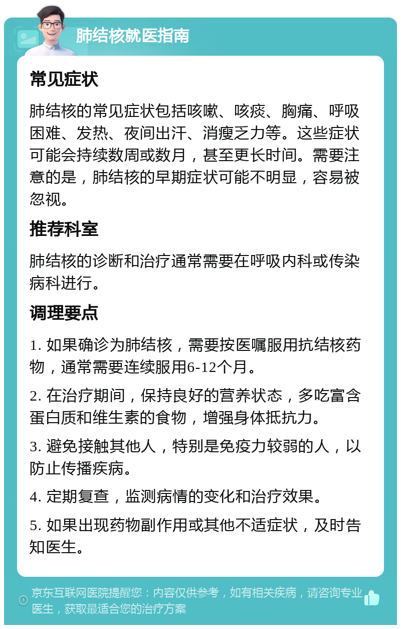 肺结核就医指南 常见症状 肺结核的常见症状包括咳嗽、咳痰、胸痛、呼吸困难、发热、夜间出汗、消瘦乏力等。这些症状可能会持续数周或数月，甚至更长时间。需要注意的是，肺结核的早期症状可能不明显，容易被忽视。 推荐科室 肺结核的诊断和治疗通常需要在呼吸内科或传染病科进行。 调理要点 1. 如果确诊为肺结核，需要按医嘱服用抗结核药物，通常需要连续服用6-12个月。 2. 在治疗期间，保持良好的营养状态，多吃富含蛋白质和维生素的食物，增强身体抵抗力。 3. 避免接触其他人，特别是免疫力较弱的人，以防止传播疾病。 4. 定期复查，监测病情的变化和治疗效果。 5. 如果出现药物副作用或其他不适症状，及时告知医生。