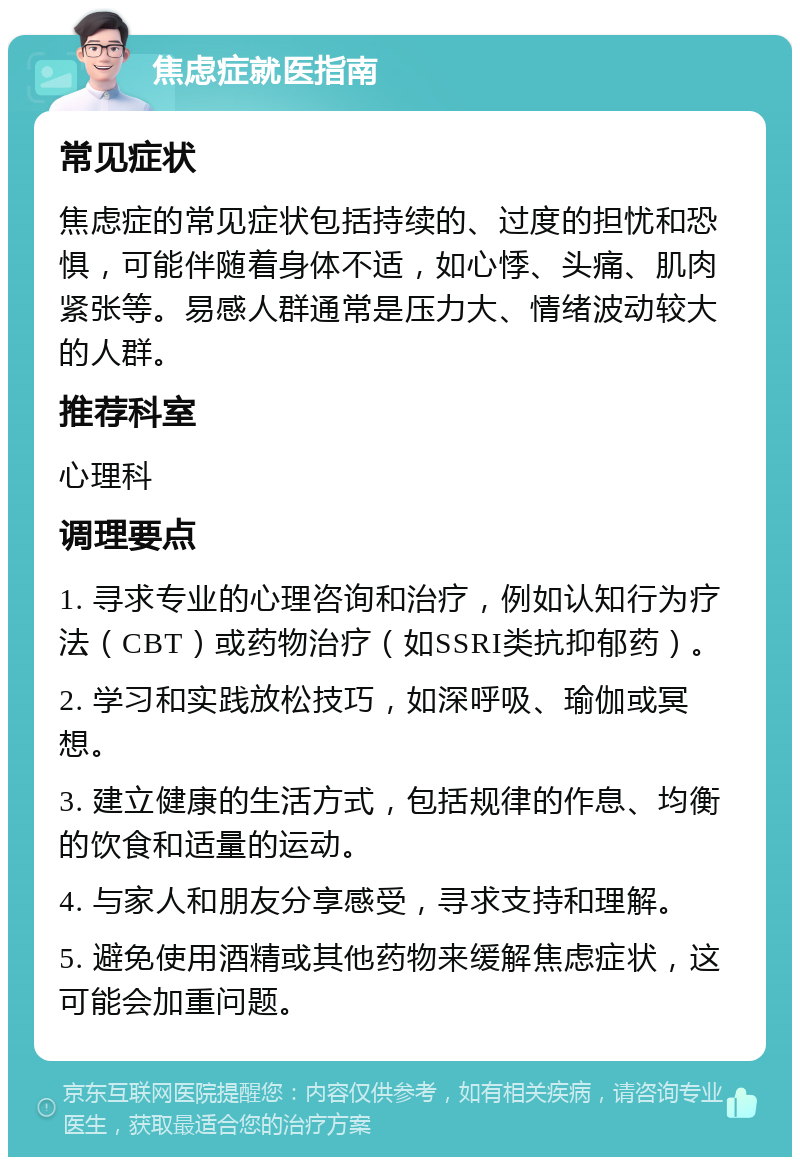 焦虑症就医指南 常见症状 焦虑症的常见症状包括持续的、过度的担忧和恐惧，可能伴随着身体不适，如心悸、头痛、肌肉紧张等。易感人群通常是压力大、情绪波动较大的人群。 推荐科室 心理科 调理要点 1. 寻求专业的心理咨询和治疗，例如认知行为疗法（CBT）或药物治疗（如SSRI类抗抑郁药）。 2. 学习和实践放松技巧，如深呼吸、瑜伽或冥想。 3. 建立健康的生活方式，包括规律的作息、均衡的饮食和适量的运动。 4. 与家人和朋友分享感受，寻求支持和理解。 5. 避免使用酒精或其他药物来缓解焦虑症状，这可能会加重问题。