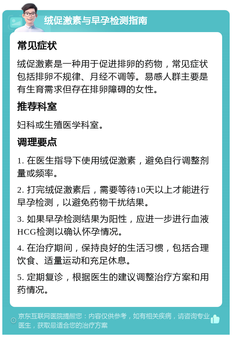 绒促激素与早孕检测指南 常见症状 绒促激素是一种用于促进排卵的药物，常见症状包括排卵不规律、月经不调等。易感人群主要是有生育需求但存在排卵障碍的女性。 推荐科室 妇科或生殖医学科室。 调理要点 1. 在医生指导下使用绒促激素，避免自行调整剂量或频率。 2. 打完绒促激素后，需要等待10天以上才能进行早孕检测，以避免药物干扰结果。 3. 如果早孕检测结果为阳性，应进一步进行血液HCG检测以确认怀孕情况。 4. 在治疗期间，保持良好的生活习惯，包括合理饮食、适量运动和充足休息。 5. 定期复诊，根据医生的建议调整治疗方案和用药情况。