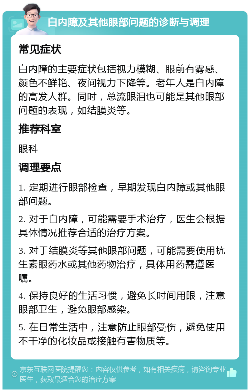 白内障及其他眼部问题的诊断与调理 常见症状 白内障的主要症状包括视力模糊、眼前有雾感、颜色不鲜艳、夜间视力下降等。老年人是白内障的高发人群。同时，总流眼泪也可能是其他眼部问题的表现，如结膜炎等。 推荐科室 眼科 调理要点 1. 定期进行眼部检查，早期发现白内障或其他眼部问题。 2. 对于白内障，可能需要手术治疗，医生会根据具体情况推荐合适的治疗方案。 3. 对于结膜炎等其他眼部问题，可能需要使用抗生素眼药水或其他药物治疗，具体用药需遵医嘱。 4. 保持良好的生活习惯，避免长时间用眼，注意眼部卫生，避免眼部感染。 5. 在日常生活中，注意防止眼部受伤，避免使用不干净的化妆品或接触有害物质等。