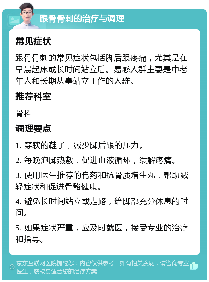 跟骨骨刺的治疗与调理 常见症状 跟骨骨刺的常见症状包括脚后跟疼痛，尤其是在早晨起床或长时间站立后。易感人群主要是中老年人和长期从事站立工作的人群。 推荐科室 骨科 调理要点 1. 穿软的鞋子，减少脚后跟的压力。 2. 每晚泡脚热敷，促进血液循环，缓解疼痛。 3. 使用医生推荐的膏药和抗骨质增生丸，帮助减轻症状和促进骨骼健康。 4. 避免长时间站立或走路，给脚部充分休息的时间。 5. 如果症状严重，应及时就医，接受专业的治疗和指导。