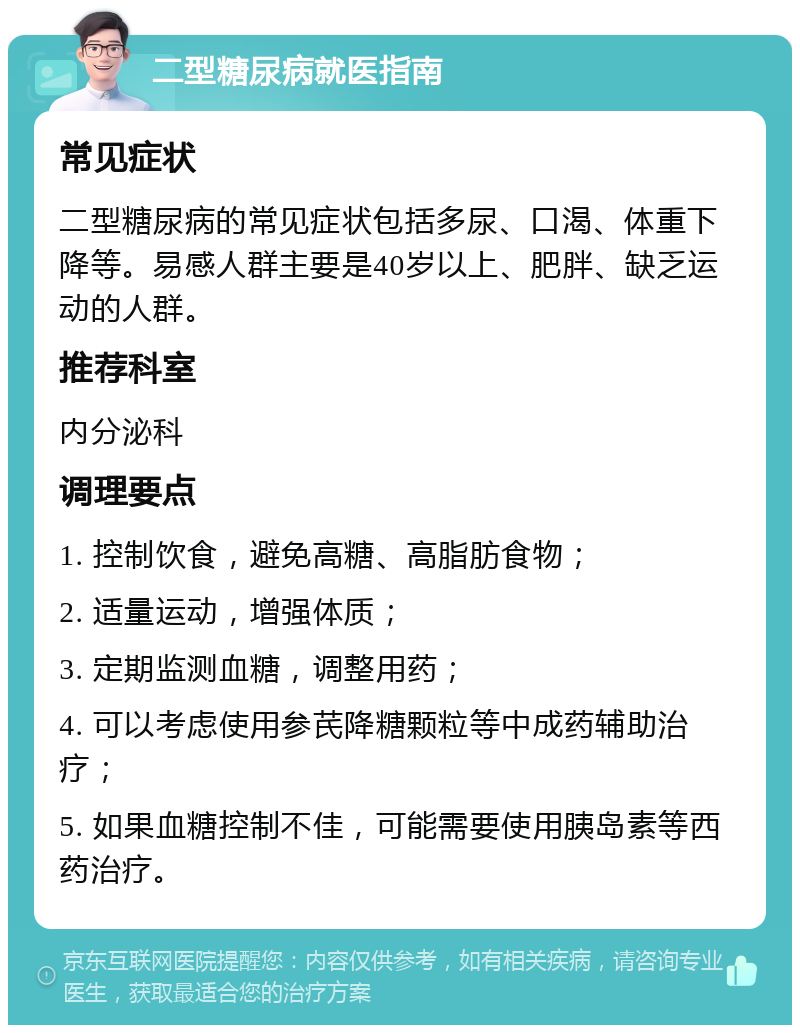 二型糖尿病就医指南 常见症状 二型糖尿病的常见症状包括多尿、口渴、体重下降等。易感人群主要是40岁以上、肥胖、缺乏运动的人群。 推荐科室 内分泌科 调理要点 1. 控制饮食，避免高糖、高脂肪食物； 2. 适量运动，增强体质； 3. 定期监测血糖，调整用药； 4. 可以考虑使用参芪降糖颗粒等中成药辅助治疗； 5. 如果血糖控制不佳，可能需要使用胰岛素等西药治疗。