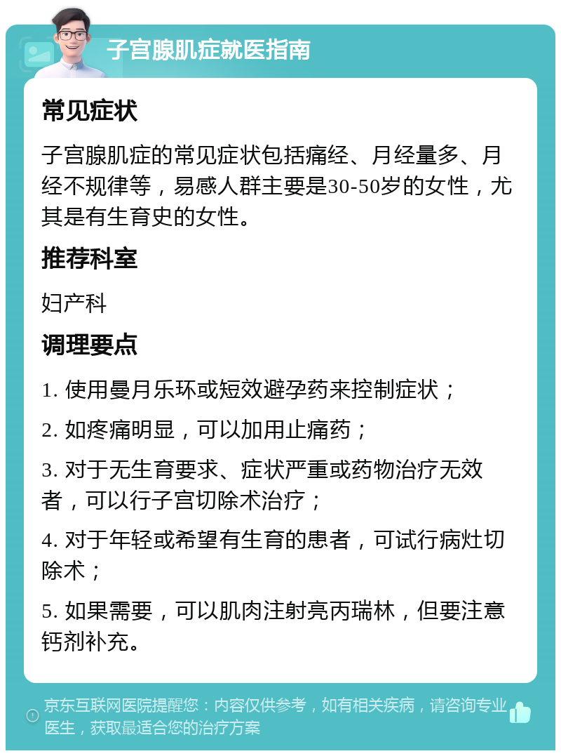 子宫腺肌症就医指南 常见症状 子宫腺肌症的常见症状包括痛经、月经量多、月经不规律等，易感人群主要是30-50岁的女性，尤其是有生育史的女性。 推荐科室 妇产科 调理要点 1. 使用曼月乐环或短效避孕药来控制症状； 2. 如疼痛明显，可以加用止痛药； 3. 对于无生育要求、症状严重或药物治疗无效者，可以行子宫切除术治疗； 4. 对于年轻或希望有生育的患者，可试行病灶切除术； 5. 如果需要，可以肌肉注射亮丙瑞林，但要注意钙剂补充。