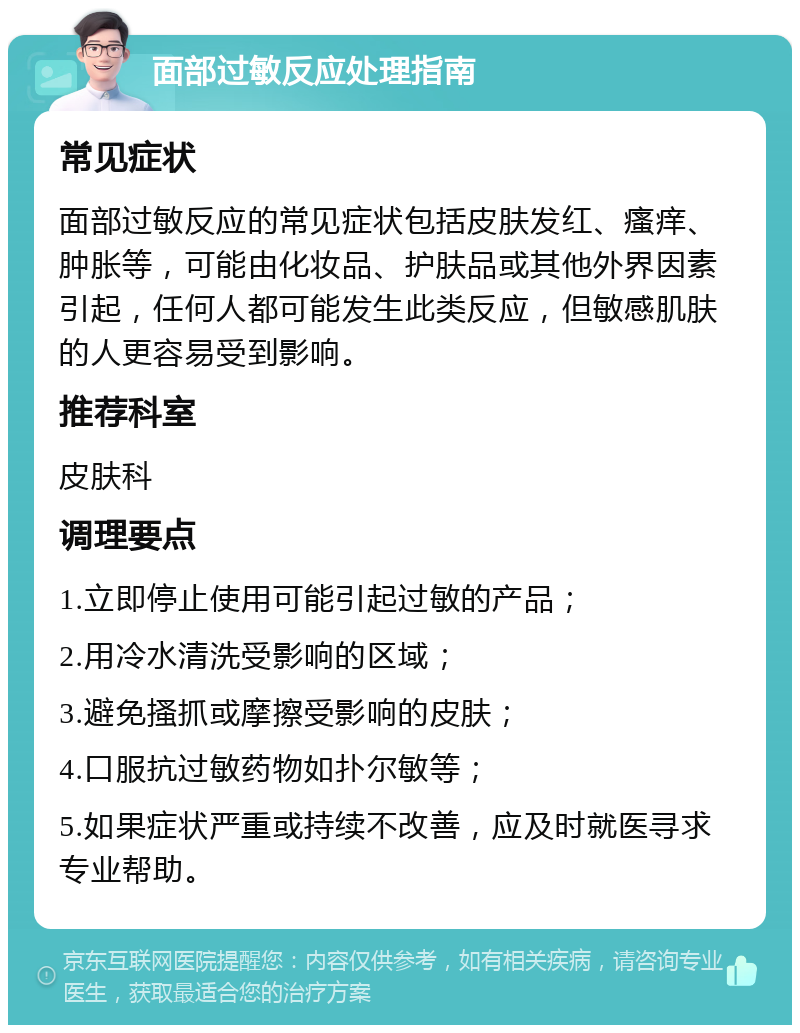 面部过敏反应处理指南 常见症状 面部过敏反应的常见症状包括皮肤发红、瘙痒、肿胀等，可能由化妆品、护肤品或其他外界因素引起，任何人都可能发生此类反应，但敏感肌肤的人更容易受到影响。 推荐科室 皮肤科 调理要点 1.立即停止使用可能引起过敏的产品； 2.用冷水清洗受影响的区域； 3.避免搔抓或摩擦受影响的皮肤； 4.口服抗过敏药物如扑尔敏等； 5.如果症状严重或持续不改善，应及时就医寻求专业帮助。