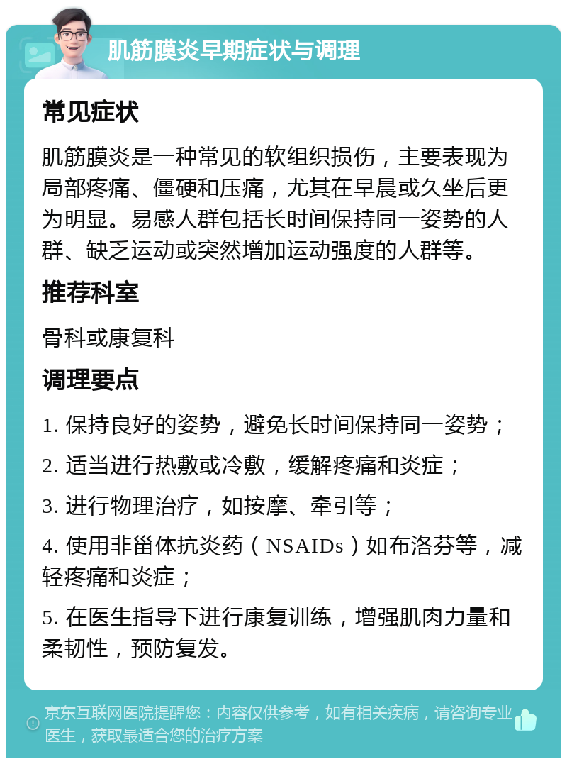 肌筋膜炎早期症状与调理 常见症状 肌筋膜炎是一种常见的软组织损伤，主要表现为局部疼痛、僵硬和压痛，尤其在早晨或久坐后更为明显。易感人群包括长时间保持同一姿势的人群、缺乏运动或突然增加运动强度的人群等。 推荐科室 骨科或康复科 调理要点 1. 保持良好的姿势，避免长时间保持同一姿势； 2. 适当进行热敷或冷敷，缓解疼痛和炎症； 3. 进行物理治疗，如按摩、牵引等； 4. 使用非甾体抗炎药（NSAIDs）如布洛芬等，减轻疼痛和炎症； 5. 在医生指导下进行康复训练，增强肌肉力量和柔韧性，预防复发。