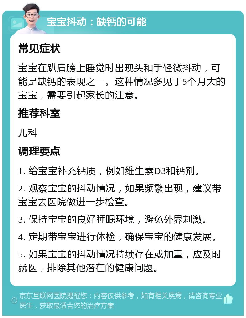 宝宝抖动：缺钙的可能 常见症状 宝宝在趴肩膀上睡觉时出现头和手轻微抖动，可能是缺钙的表现之一。这种情况多见于5个月大的宝宝，需要引起家长的注意。 推荐科室 儿科 调理要点 1. 给宝宝补充钙质，例如维生素D3和钙剂。 2. 观察宝宝的抖动情况，如果频繁出现，建议带宝宝去医院做进一步检查。 3. 保持宝宝的良好睡眠环境，避免外界刺激。 4. 定期带宝宝进行体检，确保宝宝的健康发展。 5. 如果宝宝的抖动情况持续存在或加重，应及时就医，排除其他潜在的健康问题。