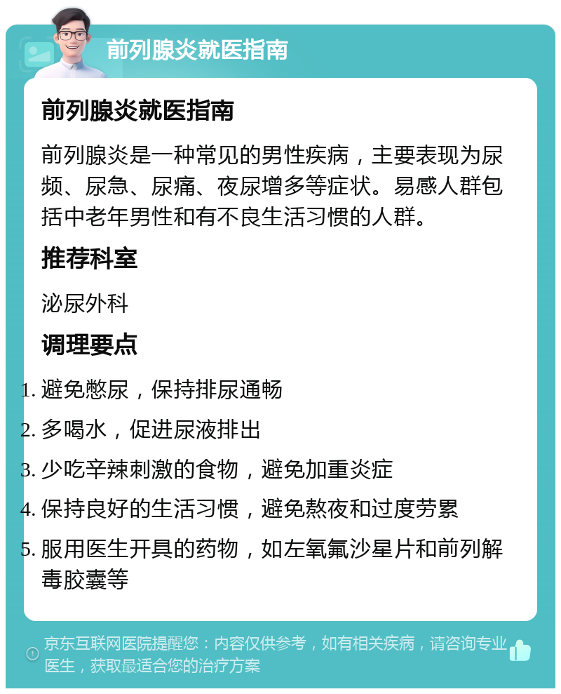 前列腺炎就医指南 前列腺炎就医指南 前列腺炎是一种常见的男性疾病，主要表现为尿频、尿急、尿痛、夜尿增多等症状。易感人群包括中老年男性和有不良生活习惯的人群。 推荐科室 泌尿外科 调理要点 避免憋尿，保持排尿通畅 多喝水，促进尿液排出 少吃辛辣刺激的食物，避免加重炎症 保持良好的生活习惯，避免熬夜和过度劳累 服用医生开具的药物，如左氧氟沙星片和前列解毒胶囊等