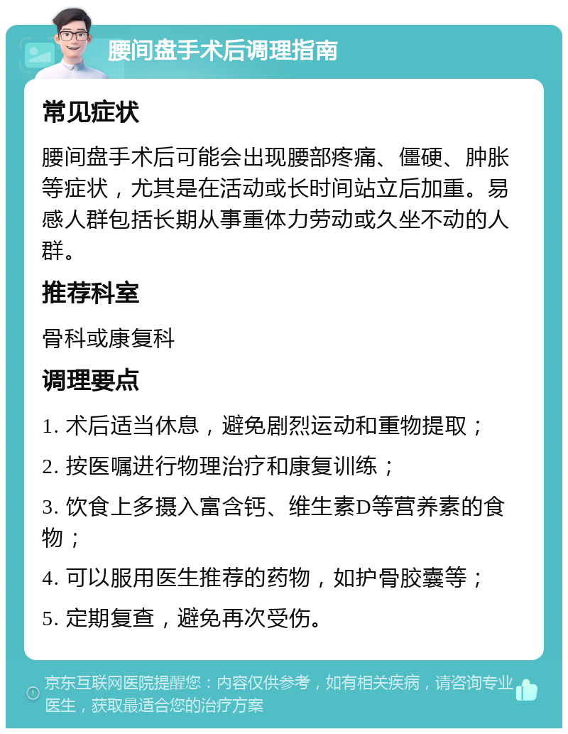 腰间盘手术后调理指南 常见症状 腰间盘手术后可能会出现腰部疼痛、僵硬、肿胀等症状，尤其是在活动或长时间站立后加重。易感人群包括长期从事重体力劳动或久坐不动的人群。 推荐科室 骨科或康复科 调理要点 1. 术后适当休息，避免剧烈运动和重物提取； 2. 按医嘱进行物理治疗和康复训练； 3. 饮食上多摄入富含钙、维生素D等营养素的食物； 4. 可以服用医生推荐的药物，如护骨胶囊等； 5. 定期复查，避免再次受伤。