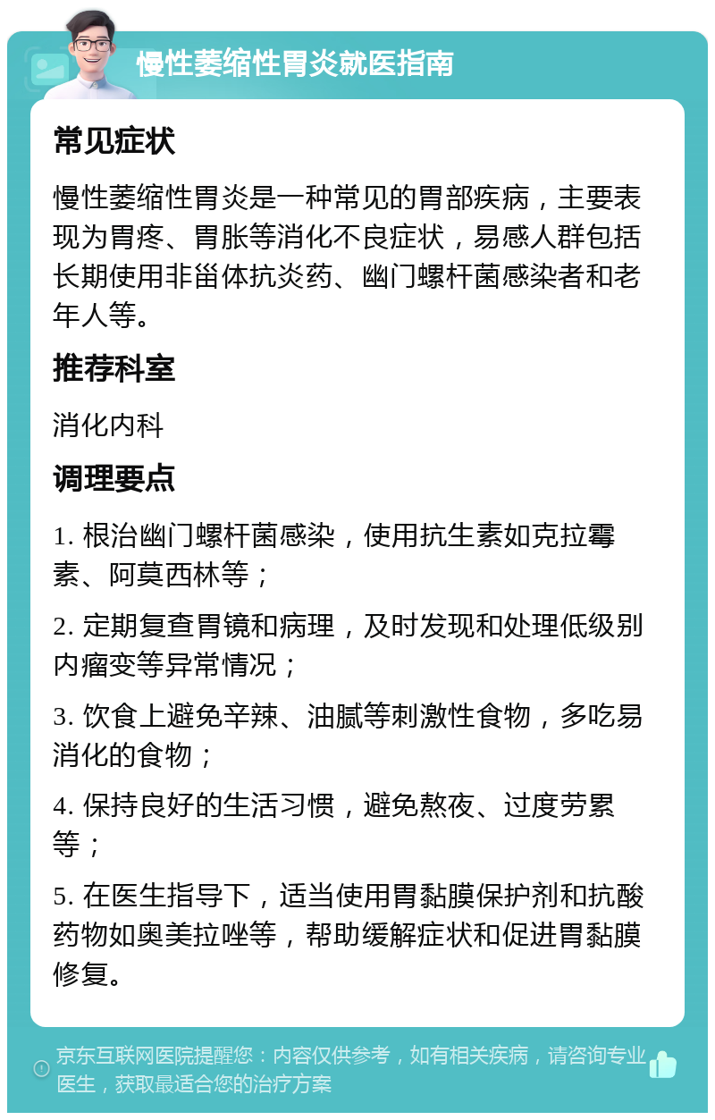 慢性萎缩性胃炎就医指南 常见症状 慢性萎缩性胃炎是一种常见的胃部疾病，主要表现为胃疼、胃胀等消化不良症状，易感人群包括长期使用非甾体抗炎药、幽门螺杆菌感染者和老年人等。 推荐科室 消化内科 调理要点 1. 根治幽门螺杆菌感染，使用抗生素如克拉霉素、阿莫西林等； 2. 定期复查胃镜和病理，及时发现和处理低级别内瘤变等异常情况； 3. 饮食上避免辛辣、油腻等刺激性食物，多吃易消化的食物； 4. 保持良好的生活习惯，避免熬夜、过度劳累等； 5. 在医生指导下，适当使用胃黏膜保护剂和抗酸药物如奥美拉唑等，帮助缓解症状和促进胃黏膜修复。