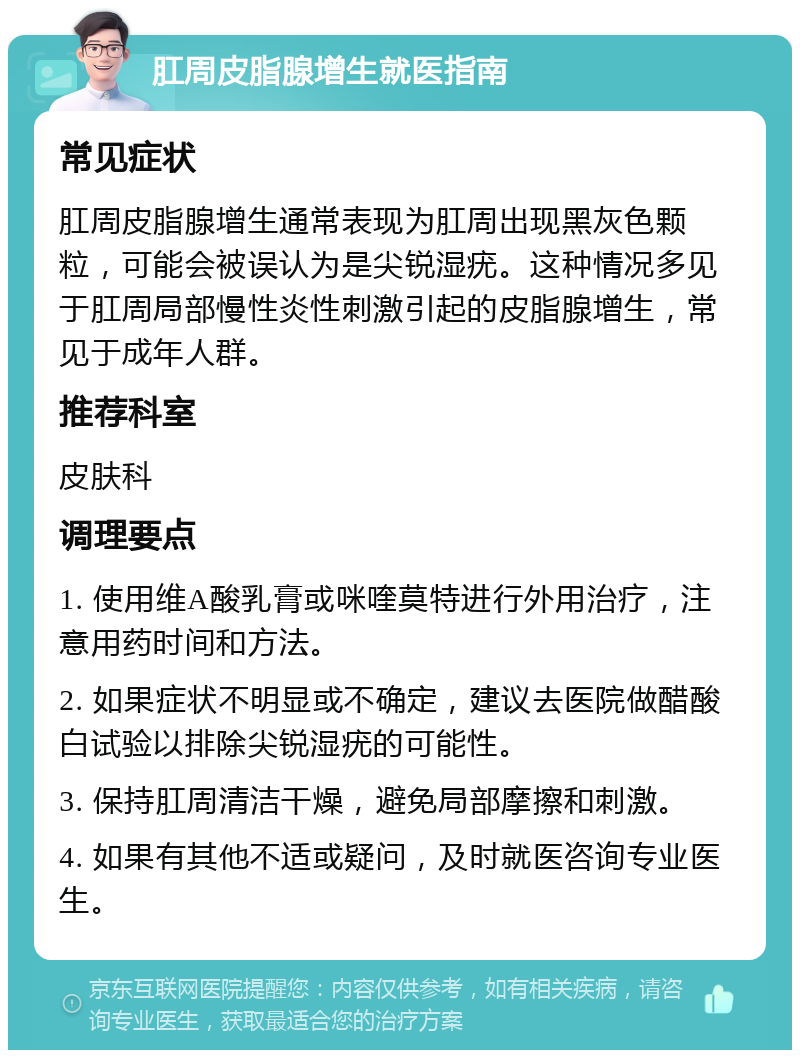 肛周皮脂腺增生就医指南 常见症状 肛周皮脂腺增生通常表现为肛周出现黑灰色颗粒，可能会被误认为是尖锐湿疣。这种情况多见于肛周局部慢性炎性刺激引起的皮脂腺增生，常见于成年人群。 推荐科室 皮肤科 调理要点 1. 使用维A酸乳膏或咪喹莫特进行外用治疗，注意用药时间和方法。 2. 如果症状不明显或不确定，建议去医院做醋酸白试验以排除尖锐湿疣的可能性。 3. 保持肛周清洁干燥，避免局部摩擦和刺激。 4. 如果有其他不适或疑问，及时就医咨询专业医生。