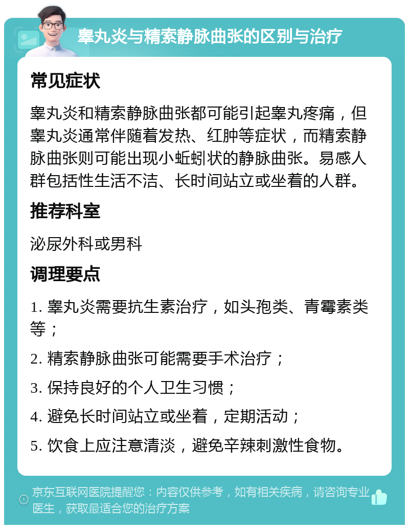 睾丸炎与精索静脉曲张的区别与治疗 常见症状 睾丸炎和精索静脉曲张都可能引起睾丸疼痛，但睾丸炎通常伴随着发热、红肿等症状，而精索静脉曲张则可能出现小蚯蚓状的静脉曲张。易感人群包括性生活不洁、长时间站立或坐着的人群。 推荐科室 泌尿外科或男科 调理要点 1. 睾丸炎需要抗生素治疗，如头孢类、青霉素类等； 2. 精索静脉曲张可能需要手术治疗； 3. 保持良好的个人卫生习惯； 4. 避免长时间站立或坐着，定期活动； 5. 饮食上应注意清淡，避免辛辣刺激性食物。