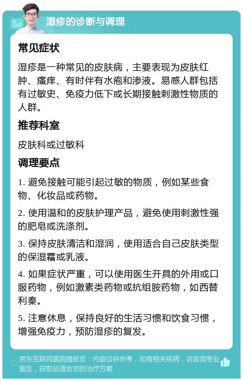 湿疹的诊断与调理 常见症状 湿疹是一种常见的皮肤病，主要表现为皮肤红肿、瘙痒、有时伴有水疱和渗液。易感人群包括有过敏史、免疫力低下或长期接触刺激性物质的人群。 推荐科室 皮肤科或过敏科 调理要点 1. 避免接触可能引起过敏的物质，例如某些食物、化妆品或药物。 2. 使用温和的皮肤护理产品，避免使用刺激性强的肥皂或洗涤剂。 3. 保持皮肤清洁和湿润，使用适合自己皮肤类型的保湿霜或乳液。 4. 如果症状严重，可以使用医生开具的外用或口服药物，例如激素类药物或抗组胺药物，如西替利秦。 5. 注意休息，保持良好的生活习惯和饮食习惯，增强免疫力，预防湿疹的复发。